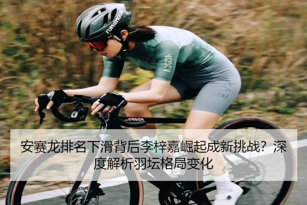 安赛龙排名下滑背后李梓嘉崛起成新挑战？深度解析羽坛格局变化